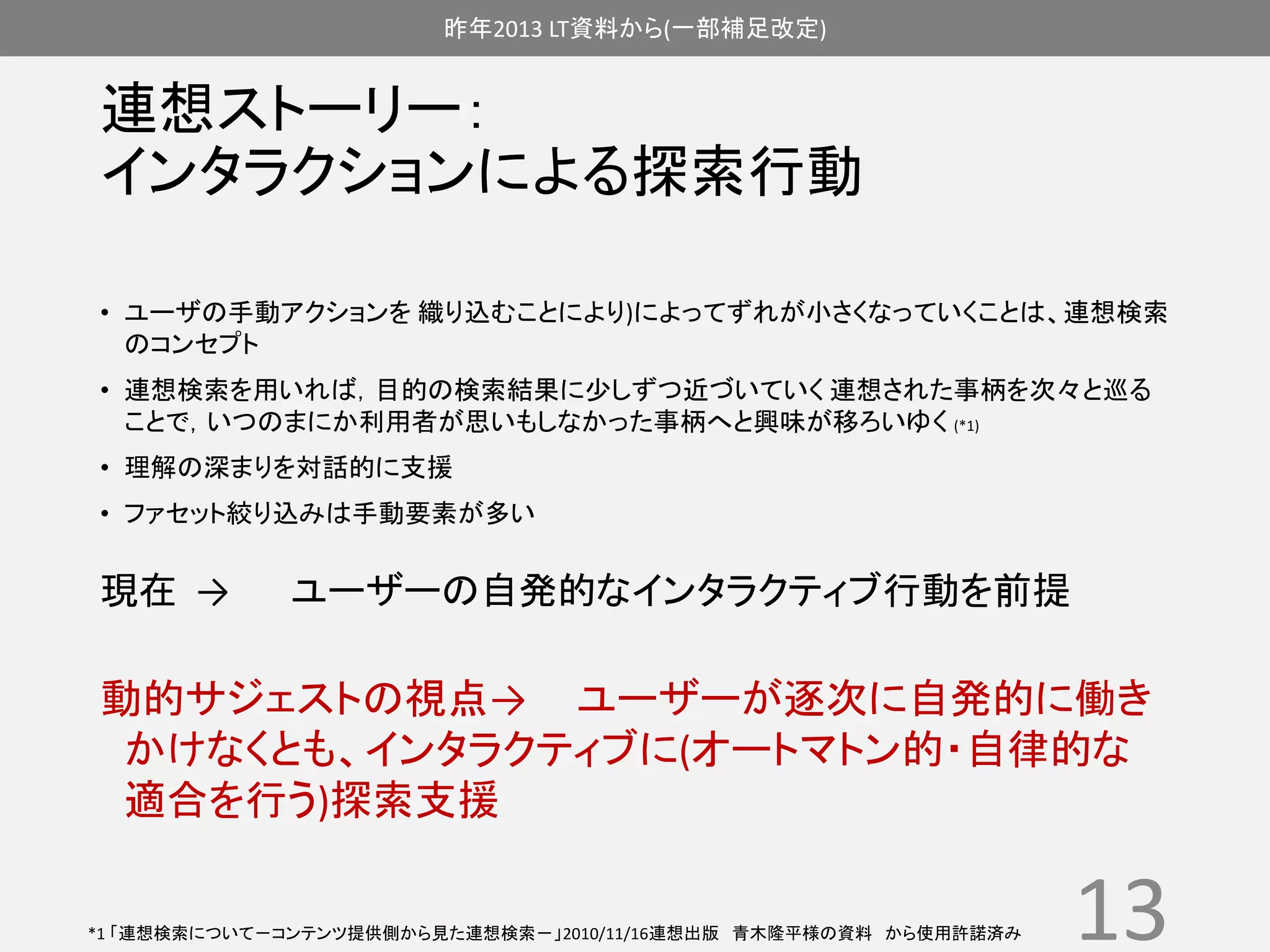昨年2013 LT資料から(一部補足改定) 
連想ストーリー： 
インタラクションによる探索行動 
• ユーザの手動アクションを織り込むことにより)によってずれが小さくなっていくことは、連想検索 
のコンセプト 
• 連想検索を用いれば，目的の検索結果に少しずつ近づいていく連想された事柄を次々と巡る 
ことで，いつのまにか利用者が思いもしなかった事柄へと興味が移ろいゆく(*1) 
• 理解の深まりを対話的に支援 
• ファセット絞り込みは手動要素が多い 
現在→ ユーザーの自発的なインタラクティブ行動を前提 
動的サジェストの視点→ ユーザーが逐次に自発的に働き 
かけなくとも、インタラクティブに(オートマトン的・自律的な 
適合を行う)探索支援 
13 *1 「連想検索について－コンテンツ提供側から見た連想検索－」2010/11/16連想出版青木隆平様の資料から使用許諾済み 
 