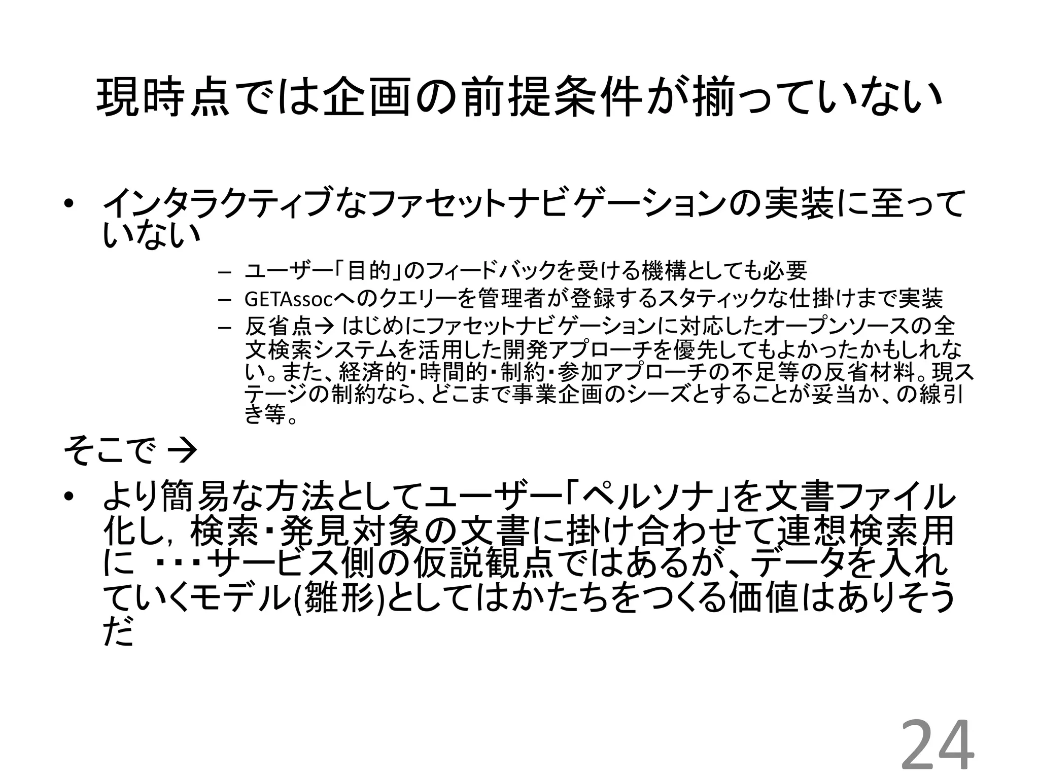 現時点では企画の前提条件が揃っていない 
• インタラクティブなファセットナビゲーションの実装に至って 
いない 
– ユーザー「目的」のフィードバックを受ける機構としても必要 
– GETAssocへのクエリーを管理者が登録するスタティックな仕掛けまで実装 
– 反省点 はじめにファセットナビゲーションに対応したオープンソースの全 
文検索システムを活用した開発アプローチを優先してもよかったかもしれな 
い。また、経済的・時間的・制約・参加アプローチの不足等の反省材料。現ス 
テージの制約なら、どこまで事業企画のシーズとすることが妥当か、の線引 
き等。 
そこで 
• より簡易な方法としてユーザー「ペルソナ」を文書ファイル 
化し，検索・発見対象の文書に掛け合わせて連想検索用 
に・・・サービス側の仮説観点ではあるが、データを入れ 
ていくモデル(雛形)としてはかたちをつくる価値はありそう 
だ 
24 
 
