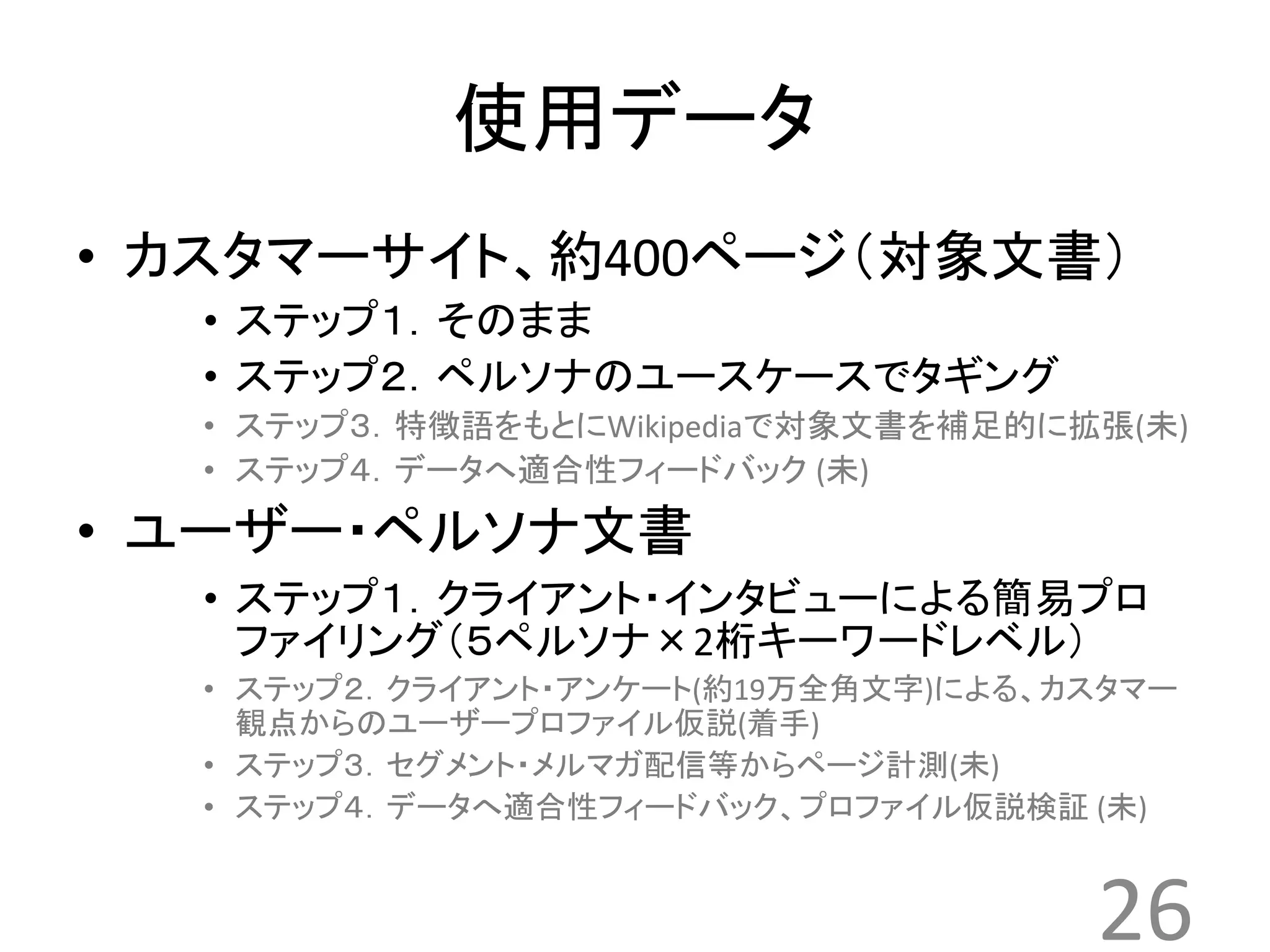 使用データ 
• カスタマーサイト、約400ページ（対象文書） 
• ステップ１．そのまま 
• ステップ２．ペルソナのユースケースでタギング 
• ステップ３．特徴語をもとにWikipediaで対象文書を補足的に拡張(未) 
• ステップ４．データへ適合性フィードバック(未) 
• ユーザー・ペルソナ文書 
• ステップ１．クライアント・インタビューによる簡易プロ 
ファイリング（５ペルソナ×2桁キーワードレベル） 
• ステップ２．クライアント・アンケート(約19万全角文字)による、カスタマー 
観点からのユーザープロファイル仮説(着手) 
• ステップ３．セグメント・メルマガ配信等からページ計測(未) 
• ステップ４．データへ適合性フィードバック、プロファイル仮説検証(未) 
26 
 