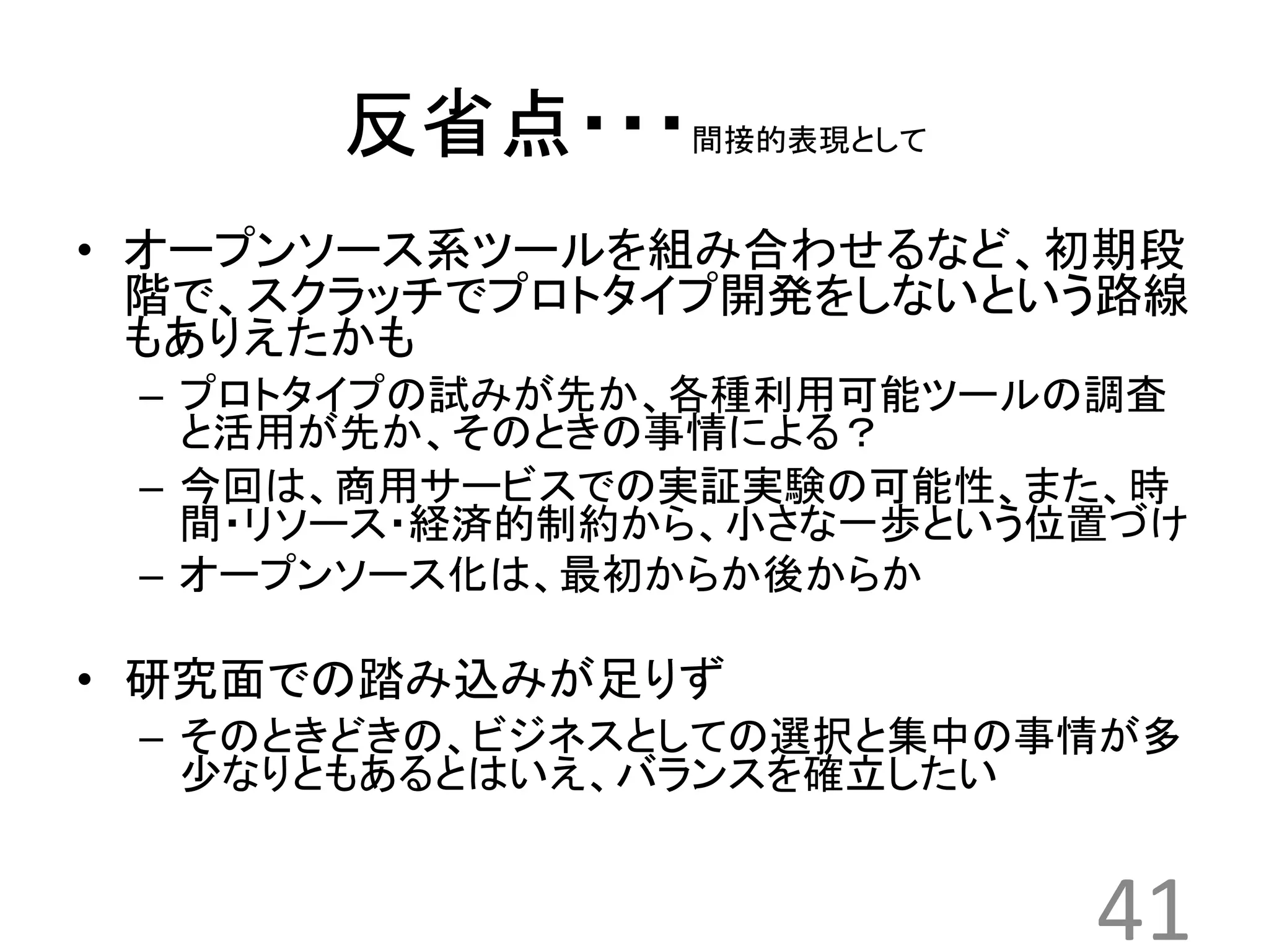 反省点・・・間接的表現として 
• オープンソース系ツールを組み合わせるなど、初期段 
階で、スクラッチでプロトタイプ開発をしないという路線 
もありえたかも 
– プロトタイプの試みが先か、各種利用可能ツールの調査 
と活用が先か、そのときの事情による？ 
– 今回は、商用サービスでの実証実験の可能性、また、時 
間・リソース・経済的制約から、小さな一歩という位置づけ 
– オープンソース化は、最初からか後からか 
• 研究面での踏み込みが足りず 
– そのときどきの、ビジネスとしての選択と集中の事情が多 
少なりともあるとはいえ、バランスを確立したい 
41 
 