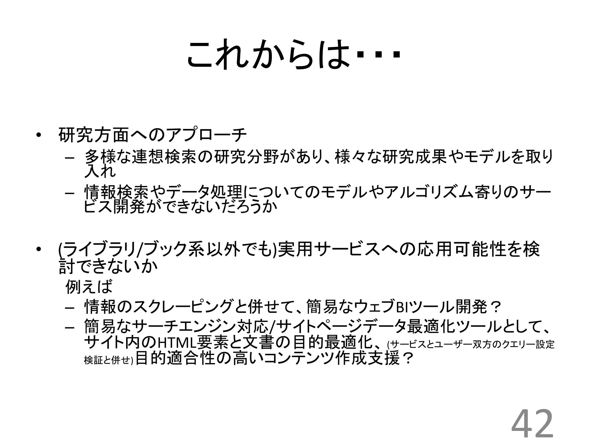 これからは・・・ 
• 研究方面へのアプローチ 
– 多様な連想検索の研究分野があり、様々な研究成果やモデルを取り 
入れ 
– 情報検索やデータ処理についてのモデルやアルゴリズム寄りのサー 
ビス開発ができないだろうか 
• (ライブラリ/ブック系以外でも)実用サービスへの応用可能性を検 
討できないか 
例えば 
– 情報のスクレーピングと併せて、簡易なウェブBIツール開発？ 
– 簡易なサーチエンジン対応/サイトページデータ最適化ツールとして、 
サイト内のHTML要素と文書の目的最適化、(サービスとユーザー双方のクエリー設定 
検証と併せ)目的適合性の高いコンテンツ作成支援？ 
42 
 