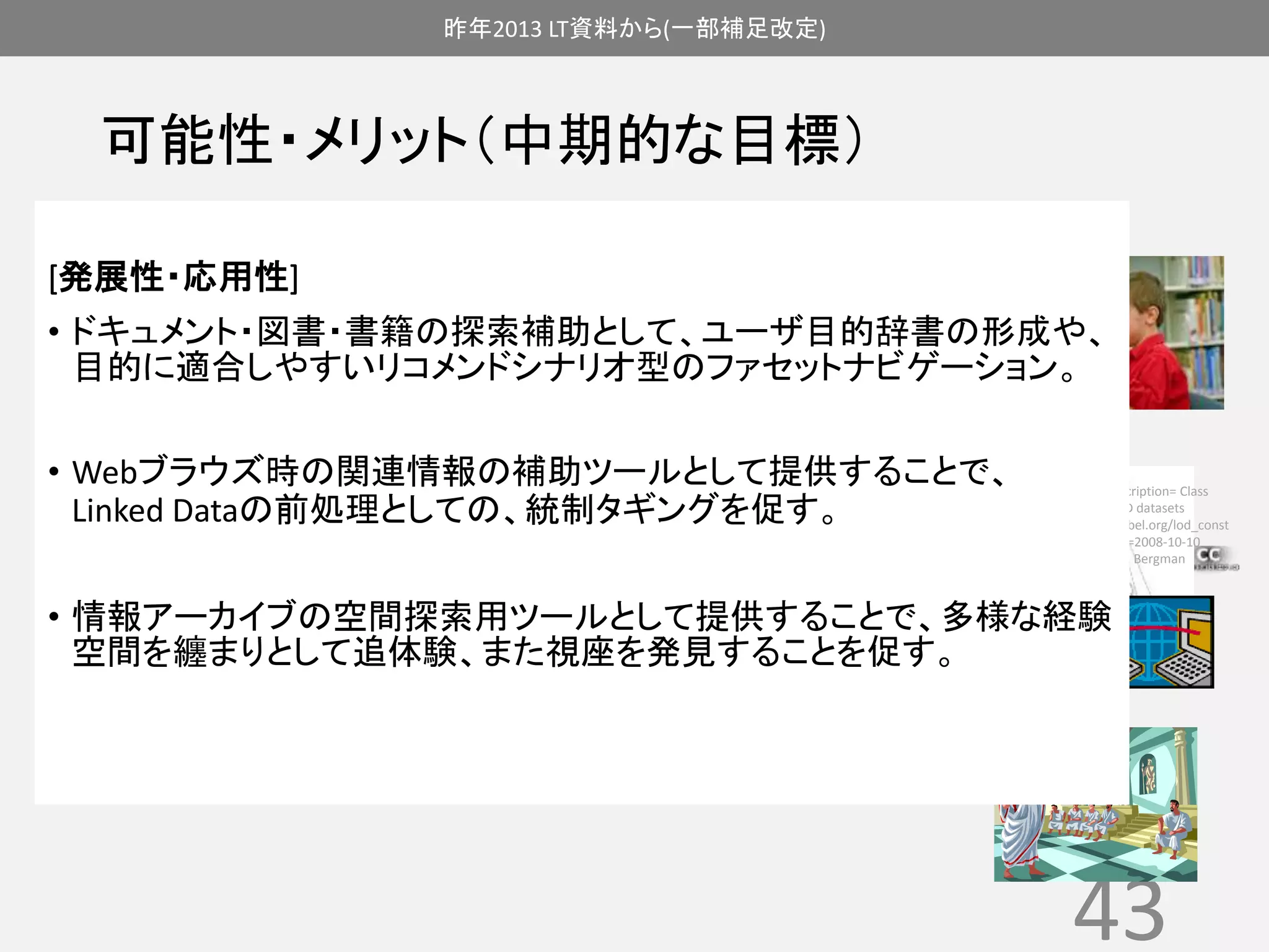 昨年2013 LT資料から(一部補足改定) 
可能性・メリット（中期的な目標） 
[発展性・応用性] 
• ドキュメント・図書・書籍の探索補助として、ユーザ目的辞書の形成や、 
目的に適合しやすいリコメンドシナリオ型のファセットナビゲーション。 
{{Information |Description= Class 
diagram for the LOD datasets 
|Source=http://umbel.org/lod_const 
ellation.html |Date=2008-10-10 
|Author=Michael K. Bergman 
|other_versions= }} 
43 
• Webブラウズ時の関連情報の補助ツールとして提供することで、 
Linked Dataの前処理としての、統制タギングを促す。 
• 情報アーカイブの空間探索用ツールとして提供することで、多様な経験 
空間を纏まりとして追体験、また視座を発見することを促す。 
 