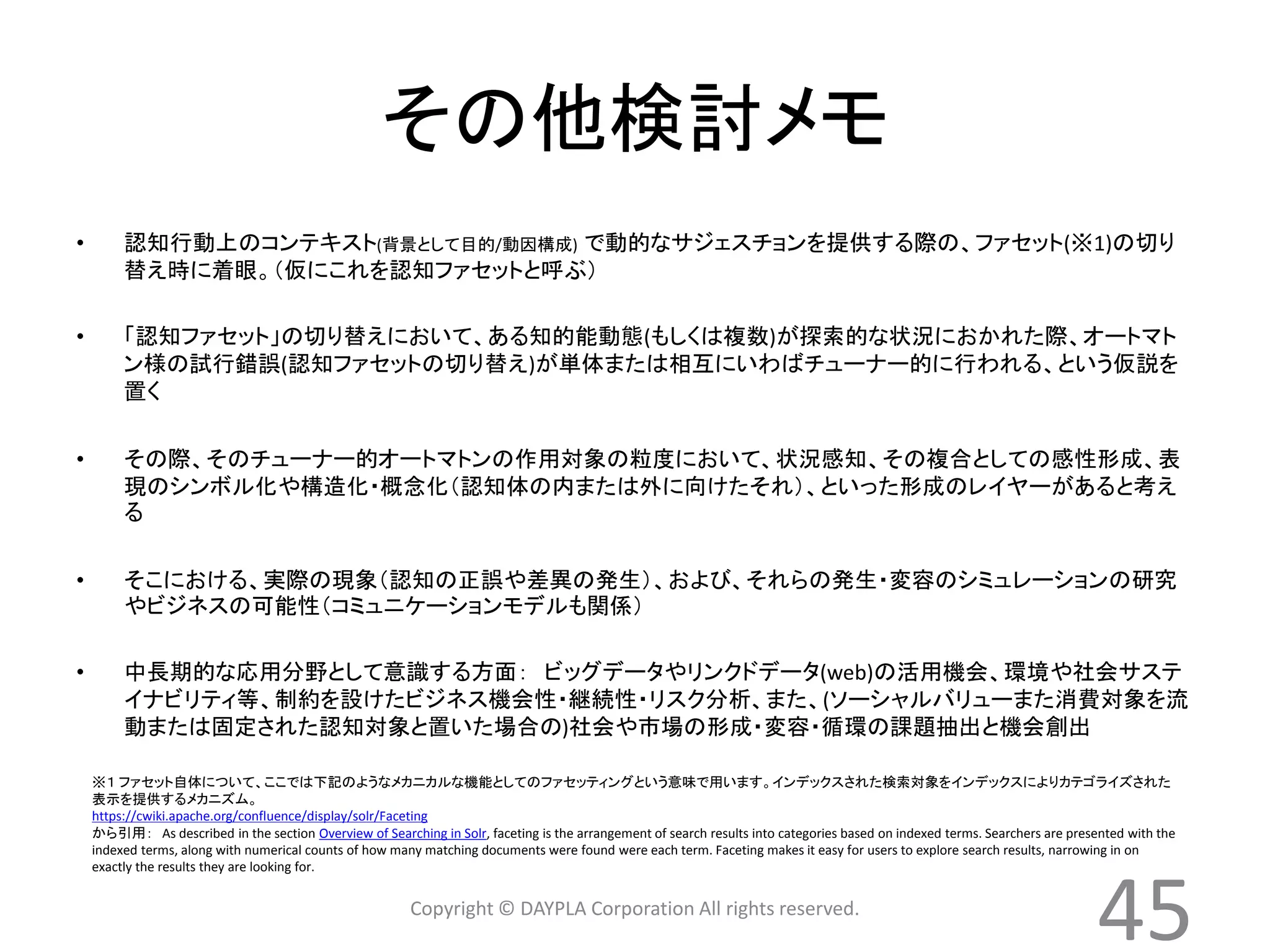 その他検討メモ 
• 認知行動上のコンテキスト(背景として目的/動因構成) で動的なサジェスチョンを提供する際の、ファセット(※1)の切り 
替え時に着眼。（仮にこれを認知ファセットと呼ぶ） 
• 「認知ファセット」の切り替えにおいて、ある知的能動態(もしくは複数)が探索的な状況におかれた際、オートマト 
ン様の試行錯誤(認知ファセットの切り替え)が単体または相互にいわばチューナー的に行われる、という仮説を 
置く 
• その際、そのチューナー的オートマトンの作用対象の粒度において、状況感知、その複合としての感性形成、表 
現のシンボル化や構造化・概念化（認知体の内または外に向けたそれ）、といった形成のレイヤーがあると考え 
る 
• そこにおける、実際の現象（認知の正誤や差異の発生）、および、それらの発生・変容のシミュレーションの研究 
やビジネスの可能性（コミュニケーションモデルも関係） 
• 中長期的な応用分野として意識する方面： ビッグデータやリンクドデータ(web)の活用機会、環境や社会サステ 
イナビリティ等、制約を設けたビジネス機会性・継続性・リスク分析、また、(ソーシャルバリューまた消費対象を流 
動または固定された認知対象と置いた場合の)社会や市場の形成・変容・循環の課題抽出と機会創出 
※１ ファセット自体について、ここでは下記のようなメカニカルな機能としてのファセッティングという意味で用います。インデックスされた検索対象をインデックスによりカテゴライズされた 
表示を提供するメカニズム。 
https://cwiki.apache.org/confluence/display/solr/Faceting 
から引用： As described in the section Overview of Searching in Solr, faceting is the arrangement of search results into categories based on indexed terms. Searchers are presented with the 
indexed terms, along with numerical counts of how many matching documents were found were each term. Faceting makes it easy for users to explore search results, narrowing in on 
exactly the results they are looking for. 
45 
Copyright © DAYPLA Corporation All rights reserved. 
 