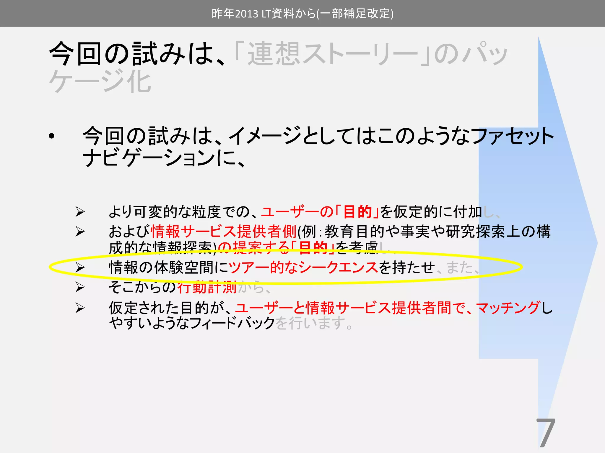 昨年2013 LT資料から(一部補足改定) 
今回の試みは、「連想ストーリー」のパッ 
ケージ化 
• 今回の試みは、イメージとしてはこのようなファセット 
ナビゲーションに、 
 より可変的な粒度での、ユーザーの「目的」を仮定的に付加し、 
 および情報サービス提供者側(例：教育目的や事実や研究探索上の構 
成的な情報探索)の提案する「目的」を考慮し、 
 情報の体験空間にツアー的なシークエンスを持たせ、また、 
 そこからの行動計測から、 
 仮定された目的が、ユーザーと情報サービス提供者間で、マッチングし 
やすいようなフィードバックを行います。 
7 
 