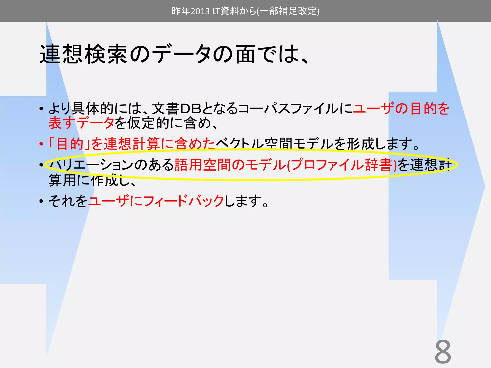 昨年2013 LT資料から(一部補足改定) 
連想検索のデータの面では、 
• より具体的には、文書ＤＢとなるコーパスファイルにユーザの目的を 
表すデータを仮定的に含め、 
• 「目的」を連想計算に含めたベクトル空間モデルを形成します。 
• バリエーションのある語用空間のモデル(プロファイル辞書)を連想計 
算用に作成し、 
• それをユーザにフィードバックします。 
8 
 