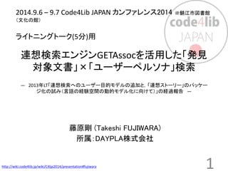 2014.9.6 – 9.7 Code4Lib JAPAN カンファレンス2014 ＠鯖江市図書館 
（文化の館） 
ライトニングトーク(5分)用 
連想検索エンジンGETAssocを活用した「発見 
対象文書」×「ユーザーペルソナ」検索 
― 2013年LT「連想検索へのユーザー目的モデルの追加と，「連想ストーリー」のパッケー 
ジ化の試み（言語の経験空間の動的モデル化に向けて）」の経過報告― 
藤原剛(Takeshi FUJIWARA) 
所属：DAYPLA株式会社 
http://wiki.code4lib.jp/wiki/C4ljp2014/presentation#fujiwara 1 
 