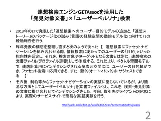 連想検索エンジンGETAssocを活用した 
「発見対象文書」×「ユーザーペルソナ」検索 
• 2013年のLTで発表した「連想検索へのユーザー目的モデルの追加と，「連想ス 
トーリー」のパッケージ化の試み（言語の経験空間の動的モデル化に向けて）」の 
経過報告を行う． 
• 昨年発表の構想を整理し直すと次のようであった．【連想検索にファセットナビ 
ゲーションを組み合わせる際，情報検索にあたってのユーザーの「目的」といった 
指向性を仮定し，それを，検索対象やターゲットとなる文書とは別に，連想検索の 
文書ファイル(プロファイル辞書)として作成する．これにより，ベクトル空間モデル 
で，連想計算用にインデクシングされる多次元空間には，ユーザーの目的軸がで 
き，ファセット検索に応用できる．また，動的(オートマトン的)にサジェストでき 
る． 】 
• その後，制約等からファセットナビゲーションの実装に至らないでいるが，より簡 
易な方法としてユーザー「ペルソナ」を文書ファイル化し，これを，検索・発見対象 
の文書に掛け合わせてインデクシングをした．今回，取引先クライアントの好意に 
より，実際のサービスサイトで簡易な実証実験を行う． 
2 
http://wiki.code4lib.jp/wiki/C4ljp2014/presentation#fujiwara 
 