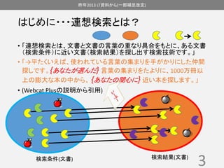 昨年2013 LT資料から(一部補足改定) 
はじめに・・・連想検索とは？ 
• 「連想検索とは、文書と文書の言葉の重なり具合をもとに、ある文書 
（検索条件）に近い文書（検索結果）を探し出す検索技術です。」 
• 「→平たくいえば、使われている言葉の集まりを手がかりにした仲間 
探しです。{あなたが選んだ} 言葉の集まりをたよりに、1000万冊以 
上の膨大な本の中から、{あなたの関心に} 近い本を探します。」 
• (Webcat Plusの説明から引用) 
3 検索条件(文書) 検索結果(文書) 
 