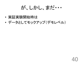 が、しかし、まだ・・・ 
• 実証実験開始時は 
• データとしてモックアップ（デモレベル） 
40 
 