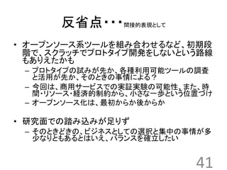 反省点・・・間接的表現として 
• オープンソース系ツールを組み合わせるなど、初期段 
階で、スクラッチでプロトタイプ開発をしないという路線 
もありえたかも 
– プロトタイプの試みが先か、各種利用可能ツールの調査 
と活用が先か、そのときの事情による？ 
– 今回は、商用サービスでの実証実験の可能性、また、時 
間・リソース・経済的制約から、小さな一歩という位置づけ 
– オープンソース化は、最初からか後からか 
• 研究面での踏み込みが足りず 
– そのときどきの、ビジネスとしての選択と集中の事情が多 
少なりともあるとはいえ、バランスを確立したい 
41 
 