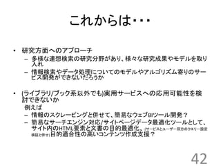 これからは・・・ 
• 研究方面へのアプローチ 
– 多様な連想検索の研究分野があり、様々な研究成果やモデルを取り 
入れ 
– 情報検索やデータ処理についてのモデルやアルゴリズム寄りのサー 
ビス開発ができないだろうか 
• (ライブラリ/ブック系以外でも)実用サービスへの応用可能性を検 
討できないか 
例えば 
– 情報のスクレーピングと併せて、簡易なウェブBIツール開発？ 
– 簡易なサーチエンジン対応/サイトページデータ最適化ツールとして、 
サイト内のHTML要素と文書の目的最適化、(サービスとユーザー双方のクエリー設定 
検証と併せ)目的適合性の高いコンテンツ作成支援？ 
42 
 