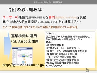昨年2013 LT資料から(一部補足改定) 
今回の取り組みは 
ユーザーの経験的(明示的・非明示的)な目的(及びそのフィードバック)を変数 
化 対象となる文書空間に(新たな軸として)加えて計算する・・・ 
といった検索技術において広くかつ多様に取り組まれている試みを 
連想検索に適用 
• GETAssoc を活用 
5 
http://getassoc.cs.nii.ac.jp/ 
GETAssoc 
国立情報学研究所連想情報学研究開発セン 
ターで開発された連想検索エンジン 
特長： 
・高速な文書検索 
・HTTPインターフェースのサポート 
・複数データベース間の横断検索が可能 
・複数CPU対応による負荷分散 
・インデックスの差分更新対応 
・検索インデックスの構築が容易 
・任意の類似度尺度が記述可能 
・オープンソース 
 