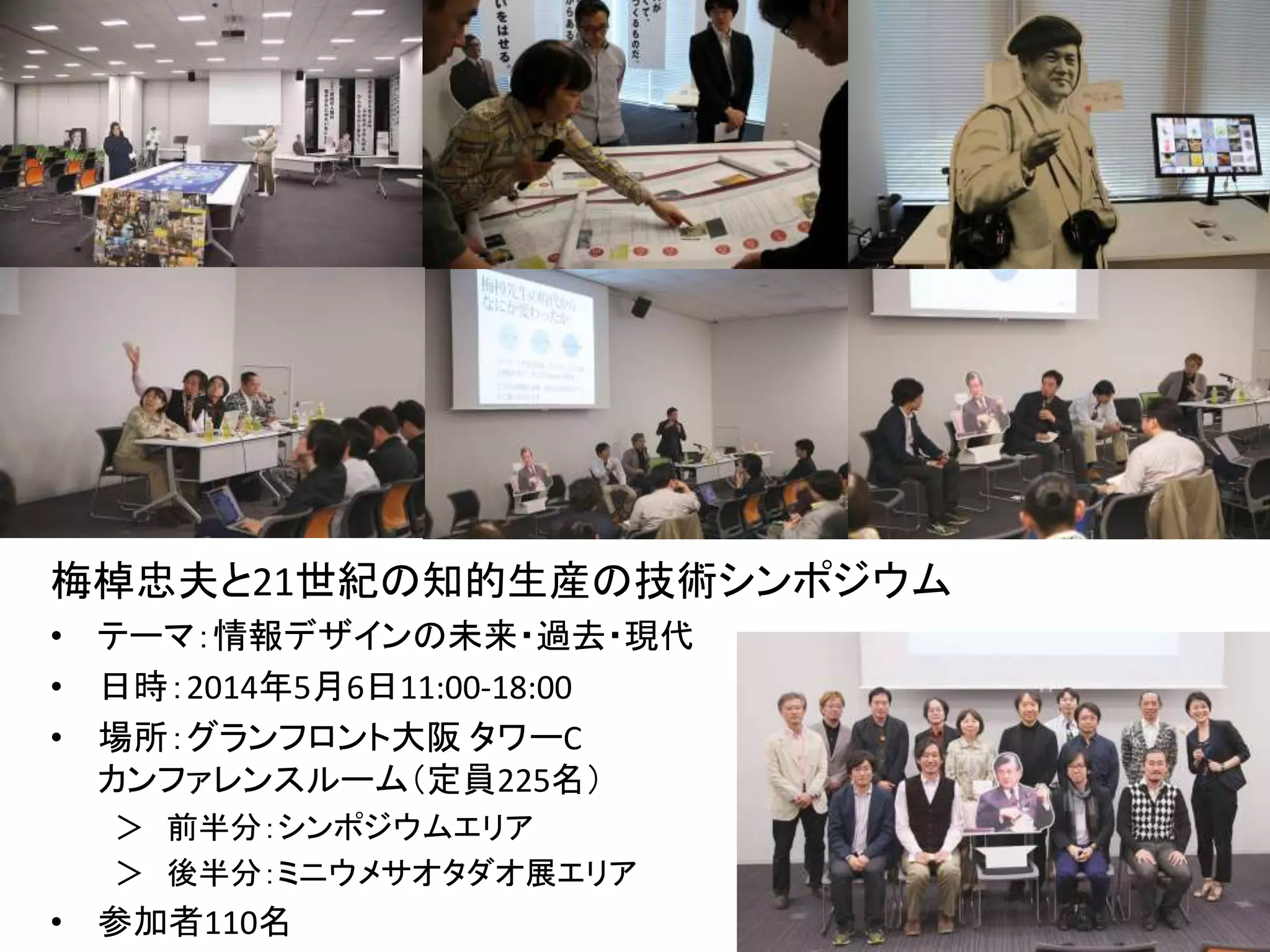 梅棹忠夫と21世紀の知的生産の技術シンポジウム 
• テーマ：情報デザインの未来・過去・現代 
• 日時：2014年5月6日11:00-18:00 
• 場所：グランフロント大阪タワーC 
カンファレンスルーム（定員225名） 
＞ 前半分：シンポジウムエリア 
＞ 後半分：ミニウメサオタダオ展エリア 
• 参加者110名 
 