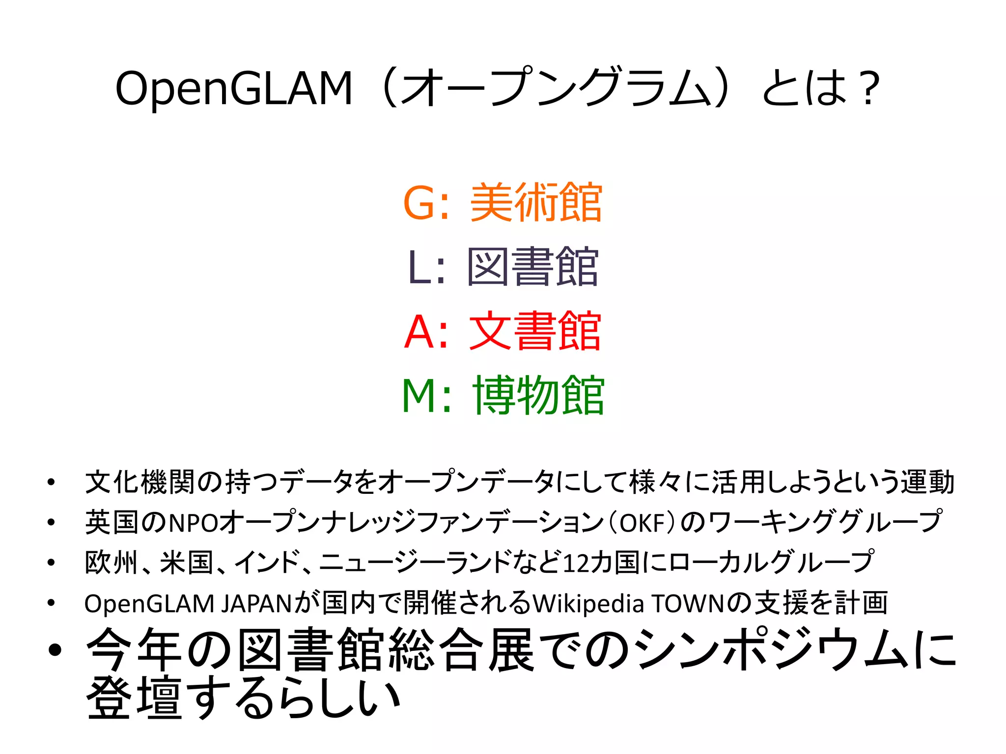 OpenGLAM（オープングラム）とは？ 
G: 美術館 
L: 図書館 
A: 文書館 
M: 博物館 
• 文化機関の持つデータをオープンデータにして様々に活用しようという運動 
• 英国のNPOオープンナレッジファンデーション（OKF）のワーキンググループ 
• 欧州、米国、インド、ニュージーランドなど12カ国にローカルグループ 
• OpenGLAM JAPANが国内で開催されるWikipedia TOWNの支援を計画 
• 今年の図書館総合展でのシンポジウムに 
登壇するらしい 
 