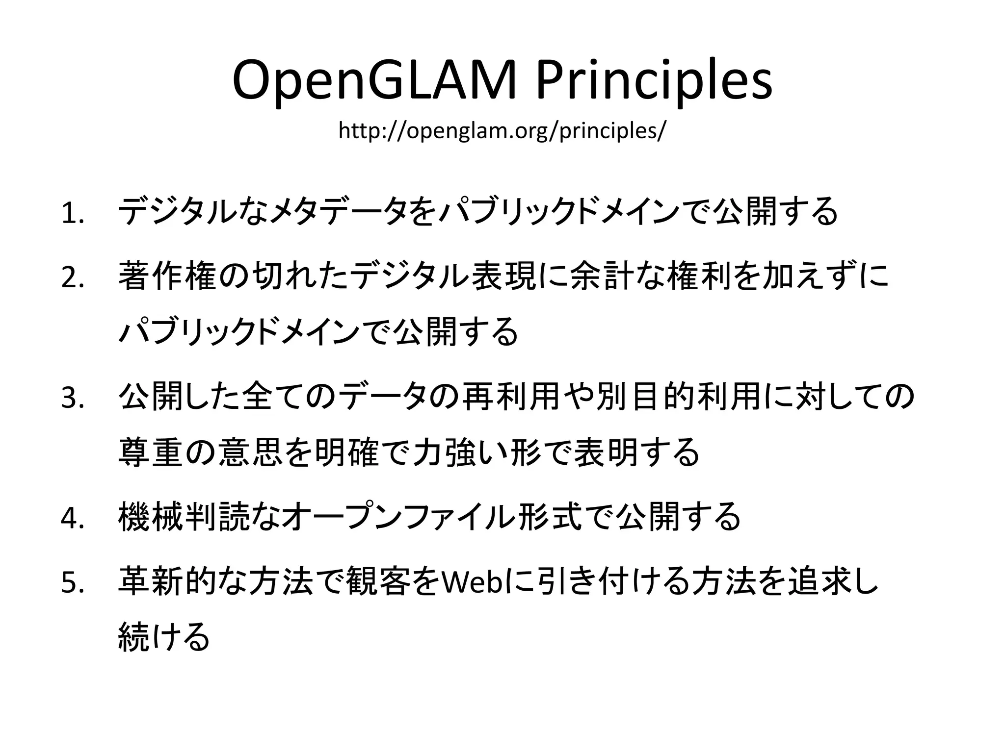 OpenGLAM Principles 
http://openglam.org/principles/ 
1. デジタルなメタデータをパブリックドメインで公開する 
2. 著作権の切れたデジタル表現に余計な権利を加えずに 
パブリックドメインで公開する 
3. 公開した全てのデータの再利用や別目的利用に対しての 
尊重の意思を明確で力強い形で表明する 
4. 機械判読なオープンファイル形式で公開する 
5. 革新的な方法で観客をWebに引き付ける方法を追求し 
続ける 
 