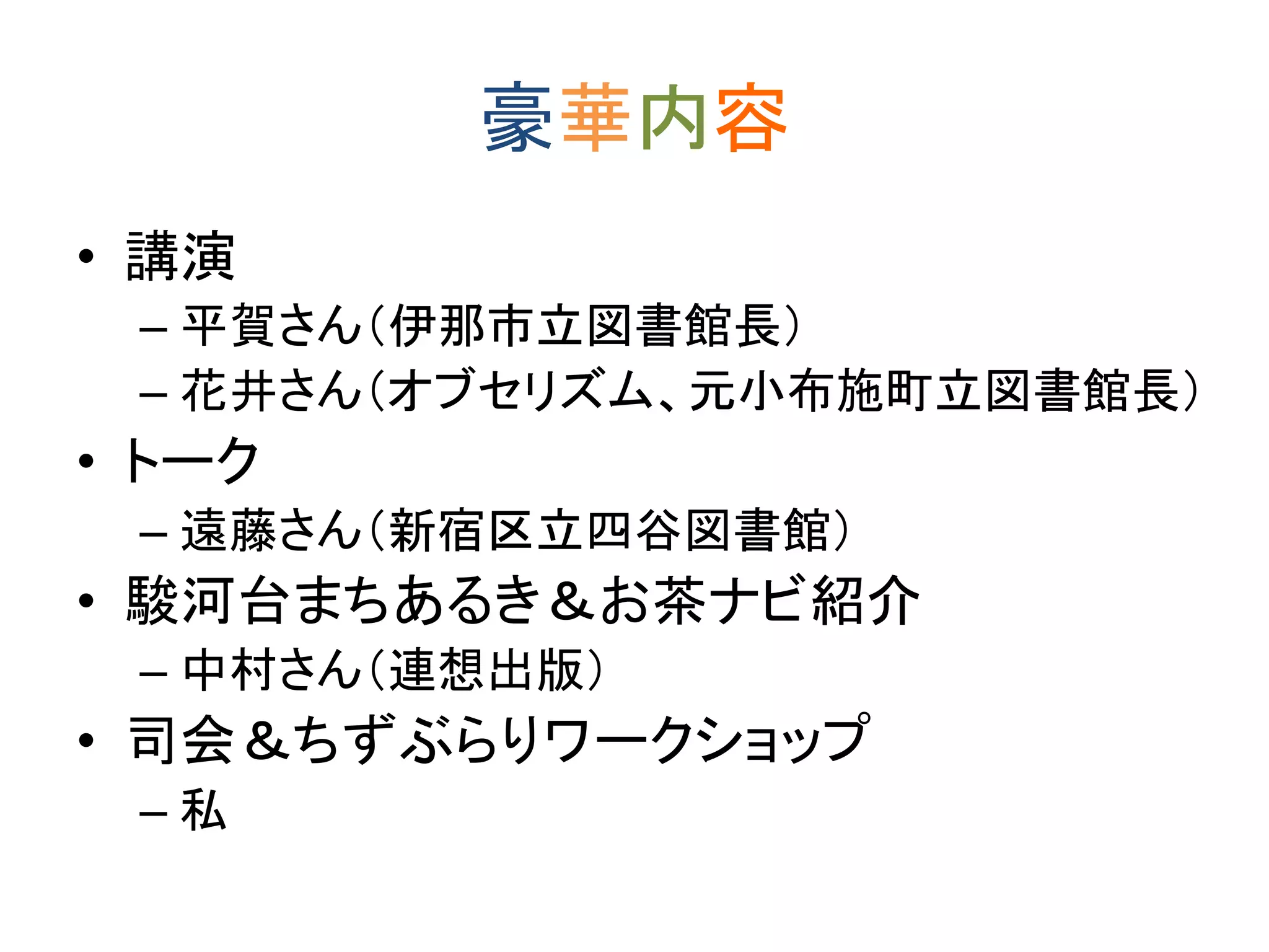 豪華内容 
• 講演 
– 平賀さん（伊那市立図書館長） 
– 花井さん（オブセリズム、元小布施町立図書館長） 
• トーク 
– 遠藤さん（新宿区立四谷図書館） 
• 駿河台まちあるき＆お茶ナビ紹介 
– 中村さん（連想出版） 
• 司会＆ちずぶらりワークショップ 
– 私 
 