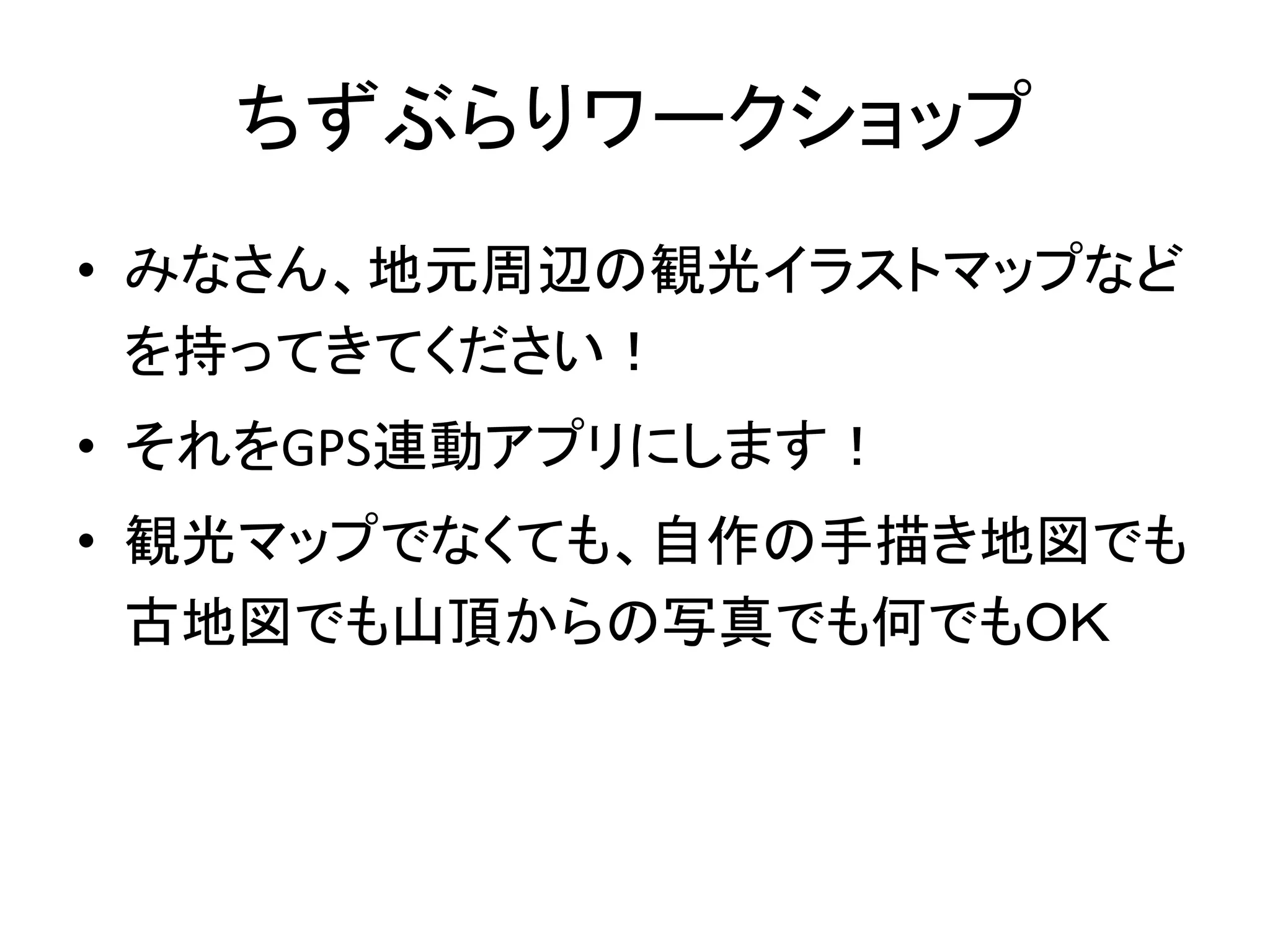ちずぶらりワークショップ 
• みなさん、地元周辺の観光イラストマップなど 
を持ってきてください！ 
• それをGPS連動アプリにします！ 
• 観光マップでなくても、自作の手描き地図でも 
古地図でも山頂からの写真でも何でもＯＫ 
 
