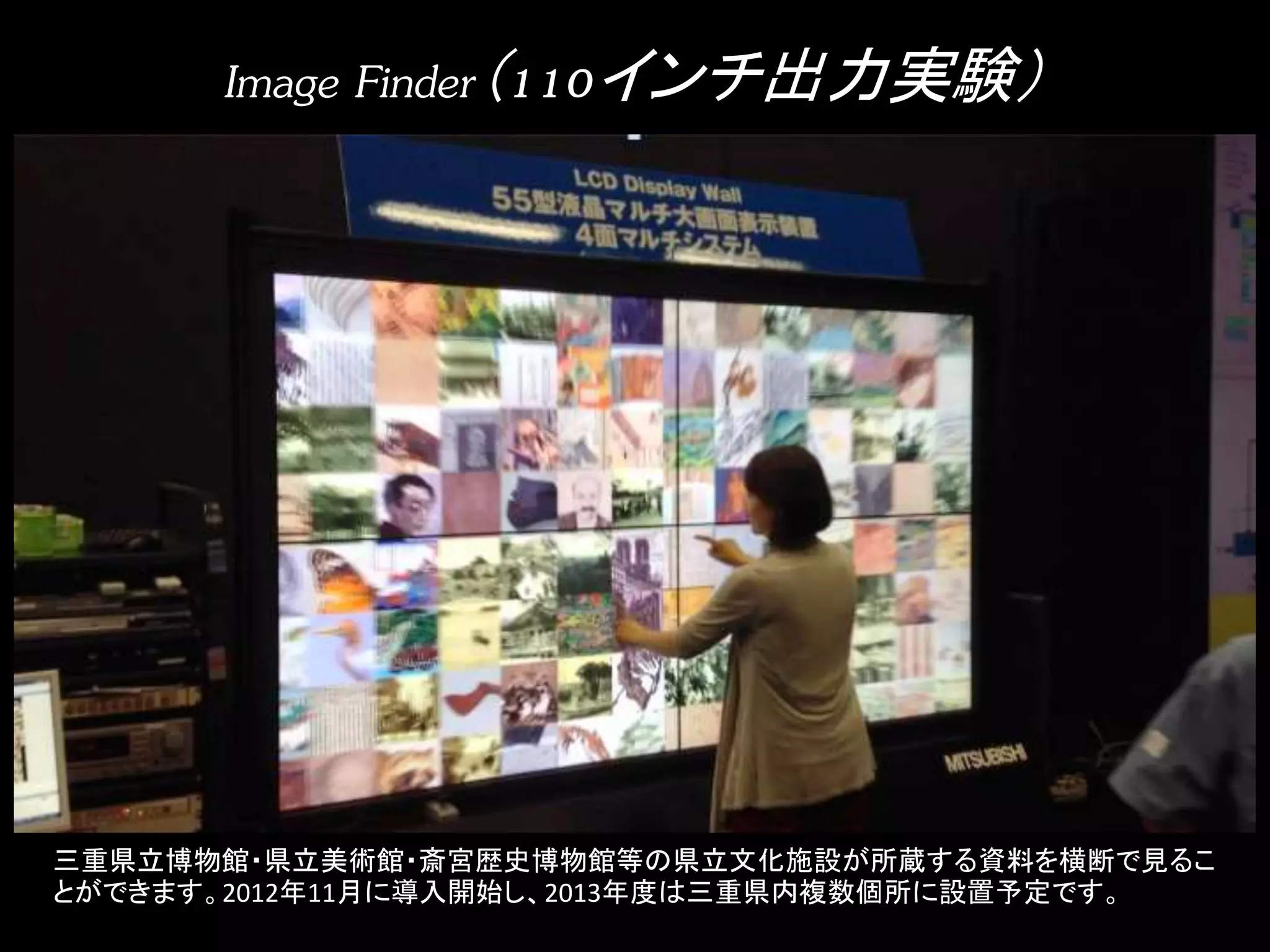 Image Finder（110インチ出力実験） 
三重県立博物館・県立美術館・斎宮歴史博物館等の県立文化施設が所蔵する資料を横断で見るこ 
とができます。2012年11月に導入開始し、2013年度は三重県内複数個所に設置予定です。 
 