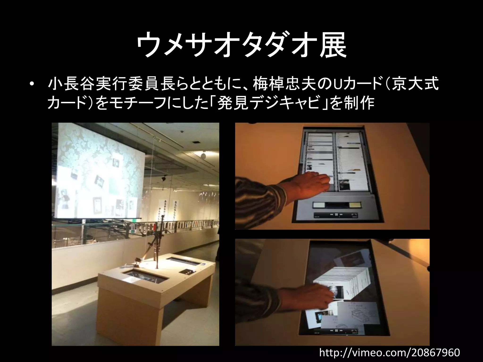 ウメサオタダオ展 
• 小長谷実行委員長らとともに、梅棹忠夫のUカード（京大式 
カード）をモチーフにした「発見デジキャビ」を制作 
http://vimeo.com/20867960 
 