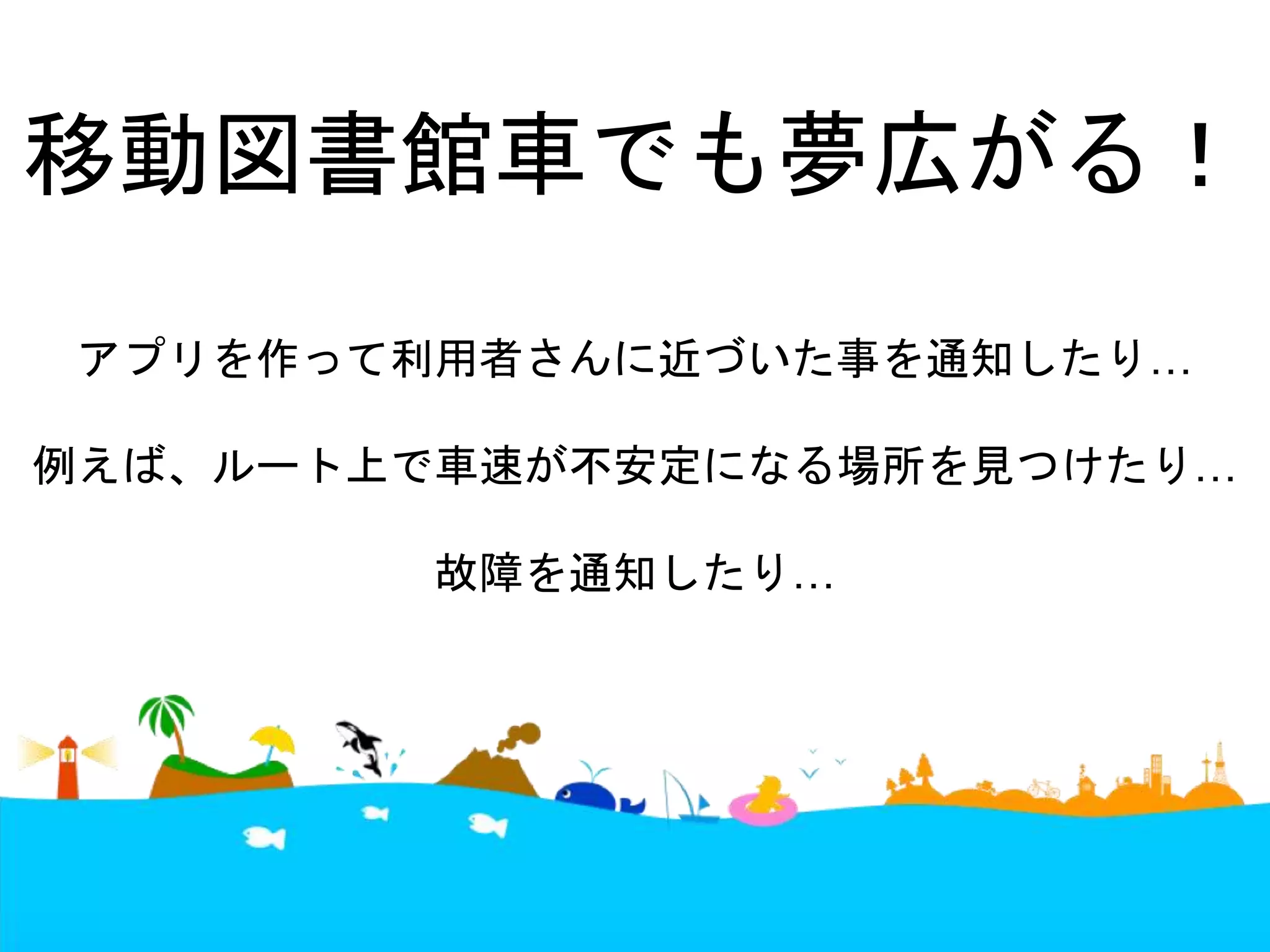 移動図書館車でも夢広がる！ 
アプリを作って利用者さんに近づいた事を通知したり… 
例えば、ルート上で車速が不安定になる場所を見つけたり… 
故障を通知したり… 
 