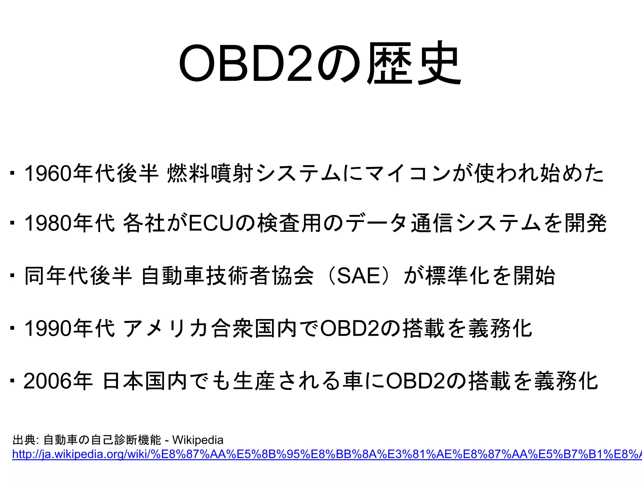 OBD2の歴史 
・1960年代後半燃料噴射システムにマイコンが使われ始めた 
・1980年代各社がECUの検査用のデータ通信システムを開発 
・同年代後半自動車技術者協会（SAE）が標準化を開始 
・1990年代アメリカ合衆国内でOBD2の搭載を義務化 
・2006年日本国内でも生産される車にOBD2の搭載を義務化 
出典: 自動車の自己診断機能- Wikipedia 
http://ja.wikipedia.org/wiki/%E8%87%AA%E5%8B%95%E8%BB%8A%E3%81%AE%E8%87%AA%E5%B7%B1%E8%A8% 