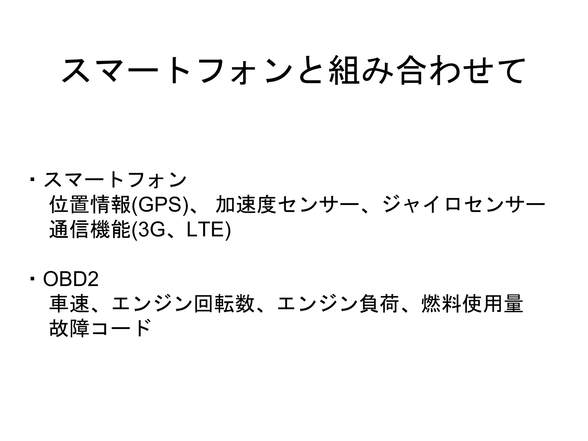 スマートフォンと組み合わせて 
・スマートフォン 
位置情報(GPS)、加速度センサー、ジャイロセンサー 
通信機能(3G、LTE) 
・OBD2 
車速、エンジン回転数、エンジン負荷、燃料使用量 
故障コード 
 