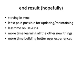 end	
  result	
  (hopefully)	
  
•  staying	
  in	
  sync	
  
•  least	
  pain	
  possible	
  for	
  updaEng/maintaining	
  
•  less	
  Eme	
  on	
  DevOps	
  
•  more	
  Eme	
  learning	
  all	
  the	
  other	
  new	
  things	
  
•  more	
  Eme	
  building	
  beJer	
  user	
  experiences	
  
	
  
 