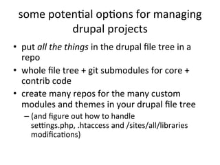 some	
  potenEal	
  opEons	
  for	
  managing	
  
drupal	
  projects	
  
•  put	
  all	
  the	
  things	
  in	
  the	
  drupal	
  ﬁle	
  tree	
  in	
  a	
  
repo	
  
•  whole	
  ﬁle	
  tree	
  +	
  git	
  submodules	
  for	
  core	
  +	
  
contrib	
  code	
  
•  create	
  many	
  repos	
  for	
  the	
  many	
  custom	
  
modules	
  and	
  themes	
  in	
  your	
  drupal	
  ﬁle	
  tree	
  
– (and	
  ﬁgure	
  out	
  how	
  to	
  handle	
  
seWngs.php,	
  .htaccess	
  and	
  /sites/all/libraries	
  
modiﬁcaEons)	
  
	
  
 