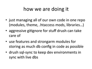 how	
  we	
  are	
  doing	
  it	
  
•  just	
  managing	
  all	
  of	
  our	
  own	
  code	
  in	
  one	
  repo	
  
(modules,	
  theme,	
  .htaccess	
  mods,	
  libraries…)	
  
•  aggressive	
  giEgnore	
  for	
  stuﬀ	
  drush	
  can	
  take	
  
care	
  of	
  
•  use	
  features	
  and	
  strongarm	
  modules	
  for	
  
storing	
  as	
  much	
  db	
  conﬁg	
  in	
  code	
  as	
  possible	
  
•  drush	
  sql-­‐sync	
  to	
  keep	
  dev	
  environments	
  in	
  
sync	
  with	
  live	
  dbs	
  
 