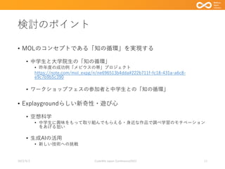 検討のポイント
• MOLのコンセプトである「知の循環」を実現する
• 中学生と大学院生の「知の循環」
• 昨年度の成功例「メビウスの帯」プロジェクト
https://note.com/mol_expg/n/ne696513b4dda#222b711f-fc18-431a-a6c8-
e9c7b9b5c390
• ワークショップフェスの参加者と中学生との「知の循環」
• Explaygroundらしい新奇性・遊び心
• 空想科学
• 中学生に興味をもって取り組んでもらえる・身近な作品で調べ学習のモチベーション
をあげる狙い
• 生成AIの活用
• 新しい技術への挑戦
2023/9/3 Code4lib Japan Conference2023 11
 