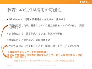 教育への生成AI活用の可能性
• NGパターン：宿題・読書感想文を生成AIに書かせる
• 問題を整理したり、見落としていた視点を得る（アイデア出し・課題
の深堀り）
• 表を作成する、図を作成するなど、作業の効率化
• 文章の校正や翻訳など、表現の仕上げ
• 生成AIが伴走してくれることで、学習へのモチベーションを保つ
＜本実践プロジェクトでの検討課題＞
生成AIが質問者と探究者を媒介することで、新しい視点を得る「知の
循環」は可能か？
2023/9/3 Code4lib Japan Conference2023 12
分身エージェント／eパートナーとしてのAIの可能性の追求
 