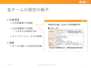 各チームの探究の様子
• 文献調査
• 大学図書館での調査
• 公共図書館での調査
• 小金井市立図書館を訪問
• オンラインジャーナルの検索
• 実験
• ボールを蹴って成功率を記録
2023/9/3 Code4lib Japan Conference2023 17
 