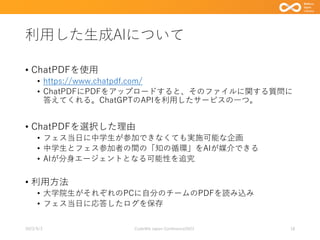 利用した生成AIについて
• ChatPDFを使用
• https://www.chatpdf.com/
• ChatPDFにPDFをアップロードすると、そのファイルに関する質問に
答えてくれる。ChatGPTのAPIを利用したサービスの一つ。
• ChatPDFを選択した理由
• フェス当日に中学生が参加できなくても実施可能な企画
• 中学生とフェス参加者の間の「知の循環」をAIが媒介できる
• AIが分身エージェントとなる可能性を追究
• 利用方法
• 大学院生がそれぞれのPCに自分のチームのPDFを読み込み
• フェス当日に応答したログを保存
2023/9/3 Code4lib Japan Conference2023 18
 
