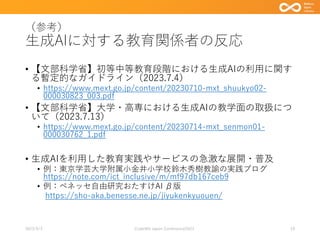 （参考）
生成AIに対する教育関係者の反応
• 【文部科学省】初等中等教育段階における生成AIの利用に関す
る暫定的なガイドライン（2023.7.4）
• https://www.mext.go.jp/content/20230710-mxt_shuukyo02-
000030823_003.pdf
• 【文部科学省】大学・高専における生成AIの教学面の取扱につ
いて（2023.7.13）
• https://www.mext.go.jp/content/20230714-mxt_senmon01-
000030762_1.pdf
• 生成AIを利用した教育実践やサービスの急激な展開・普及
• 例：東京学芸大学附属小金井小学校鈴木秀樹教諭の実践ブログ
https://note.com/ict_inclusive/m/mf97db167ceb9
• 例：ベネッセ自由研究おたすけAI β版
https://sho-aka.benesse.ne.jp/jiyukenkyuouen/
2023/9/3 Code4lib Japan Conference2023 19
 