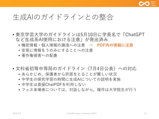 生成AIのガイドラインとの整合
• 東京学芸大学のガイドラインは5月10日に学長名で「ChatGPT
など生成系AI使用における注意」が発出済み
• 機密情報・個人情報の漏洩への注意 ⇒ PDF内の情報に注意
• 安易に情報をうのみにすることへの注意
• 著作権侵害への配慮
• 文科省初等中等局のガイドライン（7月4日公表）への対応
• あらかじめ、保護者から許諾をとることが難しい状況
• 中学生の探究学習の時間に生成AIについての説明を実施
• 中学生は直接ChatPDFを利用しない
• フェス来場者については、対話しながら、操作は大学院生が行う
2023/9/3 Code4lib Japan Conference2023 20
 