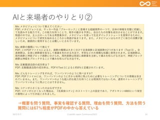 AIと来場者のやりとり②
2023/9/3 Code4lib Japan Conference2023 24
⇒概要を問う質問、事実を確認する質問、理由を問う質問、方法を問う
質問には67％程度がPDFの中から答えている
Me: メタビジョンについて教えてください
PDF: メタビジョンとは、サッカー作品「ブルーロック」に登場する超越視界の一つで、全体の情報を完璧に把握し
て先読みする能力です。この能力を持つことで、相手の動きを予測し、自分たちの攻撃を成功させることができます。
物語の中では、主人公の一人である南雲奏多が、メタビジョンを使って左足ダイレクトシュートを習得するために、
メタビジョンについて研究を始めるところから物語が始まります。また、メタビジョンはものすごく体力の消費が激
しいため、継続的に使用することは難しいとされています。
Me: 麻酔の種類について教えて
PDF: このPDFファイルによると、麻酔の種類は大きく分けて全身麻酔と区域麻酔の2つがあります（Text 3）。全
身麻酔は、全身に麻酔薬を投与して意識を失わせる方法で、手術などの大規模な処置に使用されます。区域麻酔は、
局所麻酔と神経ブロック麻酔に分けられ、局所麻酔は局部に麻酔薬を注射して痛みを和らげる方法で、神経ブロック
麻酔は神経をブロックすることで痛みを和らげる方法です。
Me: 反動蹴速迅砲の成功率は？
PDF: 反動蹴速迅砲の成功率は、PDFのText 1によると約8％と記載されています。
Me: どんなトレーニングをすれば、ワンパンマンのように飛べますか?
PDF: PDFファイルには、ワンパンマンのように月から地球に飛ぶために必要なトレーニングについての情報は含ま
れていません。また、ワンパンマンのような超人的な能力を持つことは現実的ではないため、通常のトレーニングで
ワンパンマンのように飛ぶことはできません。
Me: コナンが小さくなったのはなぜですか
PDF: コナンが小さくなった理由は、『名探偵コナン』のストーリー上の設定であり、アポトキシン4869という架空
の薬物によって引き起こされました。
 