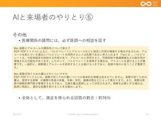 AIと来場者のやりとり⑥
その他
• 医療関係の質問には、必ず医師への相談を促す
• 全体として、満足を得られる回答の割合：約76％
2023/9/3 Code4lib Japan Conference2023 28
Me: 麻酔とアルコールの関係性について教えて
PDF: PDFファイルによると、バルビツレートとアルコールなどと相互に作用が増強する場合があるため、アル
コールを飲んでいる場合にバルビツレートを使用することは危険であると考えられます（Text 3）。バルビツ
レートは、中枢神経系を抑制する作用があり、アルコールと併用すると、呼吸抑制や意識障害などの副作用が
増強される可能性があります。したがって、バルビツレートを使用する場合は、アルコールを避けることが重
要です。一般的に、麻酔薬とアルコールを併用することは避けるべきであり、医師の指示に従うことが重要で
す。
Me: 麻酔が効くための量はどのくらいですか
PDF: PDFファイルには、麻酔が効くための量についての具体的な情報は含まれていません。麻酔が効くための
量は、使用する麻酔 の種類や患者の体重、年齢、性別、健康状態などによって異なります。また、麻酔は医
師や麻酔科専門医が管理するものであり、正確な量は医師によって決定されます。麻酔を必要とする場合は、
医師に相談し、適切な処置を受けることをお勧めします。
 