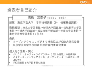 発表者自己紹介
3
所属：東京学芸大学 学術情報課長（併：情報基盤課長）
勤続経験：東北大学図書館→新潟大学図書館→宮城教育大学図
書館→一橋大学図書館→国立情報学研究所→千葉大学図書館→
東京学芸大学図書館<５年目>
委員：
• オープンアクセスリポジトリ推進協会JPCOAR運営委員
• 東京学芸大学学校図書館運営専門委員会委員
個人的な活動・関心
• メビウス・オープン・ライブラリー（「知の循環」の再構築）
• メタデータ・オープンアクセス・オープンデータ（小倉百人一首
LOD等）
• 学校図書館と大学図書館の連携
高橋 菜奈子（たかはし ななこ）
2023/08/08 奈良県図書館研究大会
 