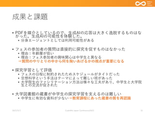 成果と課題
• PDFを媒介としているので、生成AIの応答は大きく逸脱するものはな
かった。生成AIの可能性を体験した。
• 分身エージェントとしては利用可能性がある
• フェスの参加者の質問は直接的に探究を促すものはなかった
• 理由：年齢層が低い
• 理由：フェス参加者の興味関心は中学生と異なる
⇒質問のやりとりの中から何を掬いあげるかの視点が重要になる
• 探究学習として評価
• フェスの日程に制約されたためスケジュールがタイトだった
• 空想科学という手法はテーマによって難しい班があった
• 大学院生のファシリテーション方法は様々な工夫があり、中学生と大学院
生との交流が促された
• 大学図書館の蔵書が中学生の探究学習を支えるのは難しい
• 中学生に有効な資料が少ない⇒教育課程にあった蔵書の質を再認識
2023/9/3 Code4lib Japan Conference2023 31
 