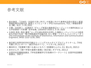 参考文献
• 森本康彦. 「主体的・対話的で深い学び」の実現に向けた教育AI活用の現状と展望.
情報処理学会論文誌. 教育とコンピュータ = IPSJ transactions. TCE / 情報処理学
会 [編]. 8(1) , 1-10, 2022
• 王聰・吉田直人・米澤朋子 "グループ実習の複数周辺エージェントの競争演出によ
る学習意欲への影響" 信学技報. 120(64)ET2020-2. 5-10. 2020
• 久保田 秀和, 西田 豊明 "ユーザの過去発言を利用した複数エージェントによる創造
的な対話の生成 " 電子情報通信学会論文誌. D-I, 情報・システム, I-コンピュータ =
The transactions of the Institute of Electronics, Information and Communication
Engineers. 84(8) 1222-1230, 2001
• 東京都立高等学校学校司書会ラーニングスキルガイドプロジェクトチーム.『学校
司書と学ぶレポート・論文作成ガイド』. ペリカン社, 2019.11
• 藤田利江.『図書館で調べる達人になろう (図書館たんけん 2)』国土社, 2023.3
• 赤木かん子.『調べ学習の基礎の基礎』(改訂版). ポプラ社, 2011.2
• 全国学校図書館協議会.『学校図書館学び方指導のワークシート』全国学校図書館
協議会，2007.7
2023/9/3 Code4lib Japan Conference2023 33
 