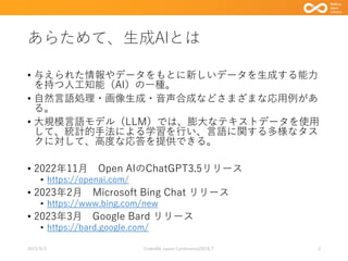 あらためて、生成AIとは
• 与えられた情報やデータをもとに新しいデータを生成する能力
を持つ人工知能（AI）の一種。
• 自然言語処理・画像生成・音声合成などさまざまな応用例があ
る。
• 大規模言語モデル（LLM）では、膨大なテキストデータを使用
して、統計的手法による学習を行い、言語に関する多様なタス
クに対して、高度な応答を提供できる。
• 2022年11月 Open AIのChatGPT3.5リリース
• https://openai.com/
• 2023年2月 Microsoft Bing Chat リリース
• https://www.bing.com/new
• 2023年3月 Google Bard リリース
• https://bard.google.com/
2023/9/3 Code4lib Japan Conference2023LT 2
 