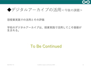 ◆デジタルアーカイブの活用＜今後の課題＞
⑩授業実践での活用とその評価
学校のデジタルアーカイブは、授業実践で活用してこそ価値が
生まれる。
2024/09/7-8 Code4Lib Japan conference 2024 11
To Be Continued
 