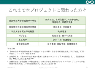 これまで本プロジェクトに関わった方々
東京学芸大学附属竹早小学校
高須みどり、宮嵜佐智子、河合紗由利、
曽根朋之、宮崎伊豆美
東京学芸大学附属竹早中学校 菊地圭子、中村誠子
学芸大学附属竹早幼稚園 町田理恵
ポプラ社 松田恭子、齋木小太郎
東京大学 大向一輝、阿達藍留
東京学芸大学 金子嘉宏、彦坂秀樹、高橋菜奈子
参考文献
• 『東京学芸大学附属幼稚園竹早園舎・竹早小学校・竹早中学校研究紀要』2022年度、2023
年度にプロジェクト報告を掲載
• 宮崎伊豆美. 「未来の学校図書館～ICTと図書館のベストミックスを目指して」. 『図書館雑
誌』116(12), 2022. p.706-707
• 高橋菜奈子, 彦坂秀樹.「学校図書館における学習成果物のデジタルアーカイブに対する学校
教員の意識調査」.『学校図書館研究』25, 2023. p.15-28
2024/09/7-8 Code4Lib Japan conference 2024 12
 