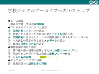 学校デジタルアーカイブへの10ステップ
◆ニーズ調査
①教員や児童・生徒の実態調査
◆プロトタイピングに向けた検討
② 収録対象コンテンツの選定
③ 対象とするコンテンツに合わせたデジタル化の手法
④ 公開範囲に合わせたファイルの搭載場所とアクセスコントロール
⑤ 本人氏名の開示有無も含むメタデータの設計
⑥ 最適な検索システムの選定
◆本格運用に向けた検討
⑦ 著作権や個人情報を整理するための許諾のルールづくり
⑧ 持続可能なデジタル化と登録の業務フローの構築
⑨ システムの設置
◆デジタルアーカイブの活用
⑩ 授業実践での活用とその評価
2024/09/7-8 Code4Lib Japan conference 2024 4
イマココ
 