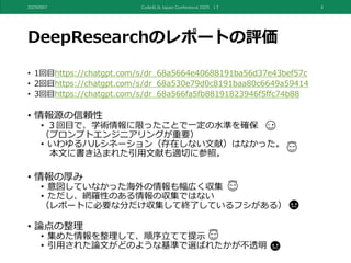 DeepResearchのレポートの評価
• 1回目https://chatgpt.com/s/dr_68a5664e40688191ba56d37e43bef57c
• 2回目https://chatgpt.com/s/dr_68a530e79d0c8191baa80c6649a59414
• 3回目https://chatgpt.com/s/dr_68a566fa5fb88191823946f5ffc74b88
• 情報源の信頼性
• ３回目で、学術情報に限ったことで一定の水準を確保
（プロンプトエンジニアリングが重要）
• いわゆるハルシネーション（存在しない文献）はなかった。
本文に書き込まれた引用文献も適切に参照。
• 情報の厚み
• 意図していなかった海外の情報も幅広く収集
• ただし、網羅性のある情報の収集ではない
（レポートに必要な分だけ収集して終了しているフシがある）
• 論点の整理
• 集めた情報を整理して、順序立てて提示
• 引用された論文がどのような基準で選ばれたかが不透明
20250907 Code4Lib Japan Conference 2025 LT 4
 