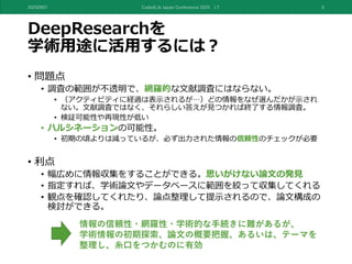 DeepResearchを
学術用途に活用するには？
• 問題点
• 調査の範囲が不透明で、網羅的な文献調査にはならない。
• （アクティビティに経過は表示されるが…）どの情報をなぜ選んだかが示され
ない。文献調査ではなく、それらしい答えが見つかれば終了する情報調査。
• 検証可能性や再現性が低い
• ハルシネーションの可能性。
• 初期の頃よりは減っているが、必ず出力された情報の信頼性のチェックが必要
• 利点
• 幅広めに情報収集をすることができる。思いがけない論文の発見
• 指定すれば、学術論文やデータベースに範囲を絞って収集してくれる
• 観点を確認してくれたり、論点整理して提示されるので、論文構成の
検討ができる。
20250907 Code4Lib Japan Conference 2025 LT 6
情報の信頼性・網羅性・学術的な手続きに難があるが、
学術情報の初期探索、論文の概要把握、あるいは、テーマを
整理し、糸口をつかむのに有効
 