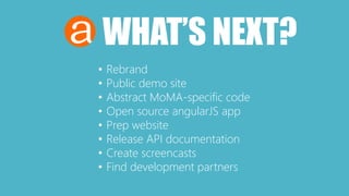 WHAT’S NEXT? 
• Rebrand 
• Public demo site 
• Abstract MoMA-specific code 
• Open source angularJS app 
• Prep website 
• Release API documentation 
• Create screencasts 
• Find development partners 
 