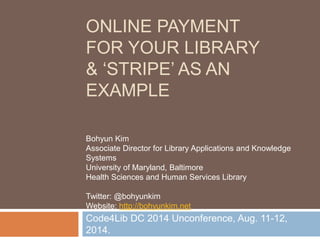 ACCEPTING ONLINE
PAYMENT FOR YOUR
LIBRARY
& ‘STRIPE’ AS AN EXAMPLE
Code4Lib DC Unconference, Aug. 11-12, 2014.
Bohyun Kim
Associate Director for Library Applications and Knowledge
Systems
University of Maryland, Baltimore
Health Sciences and Human Services Library
Twitter: @bohyunkim
Website: http://bohyunkim.net
 