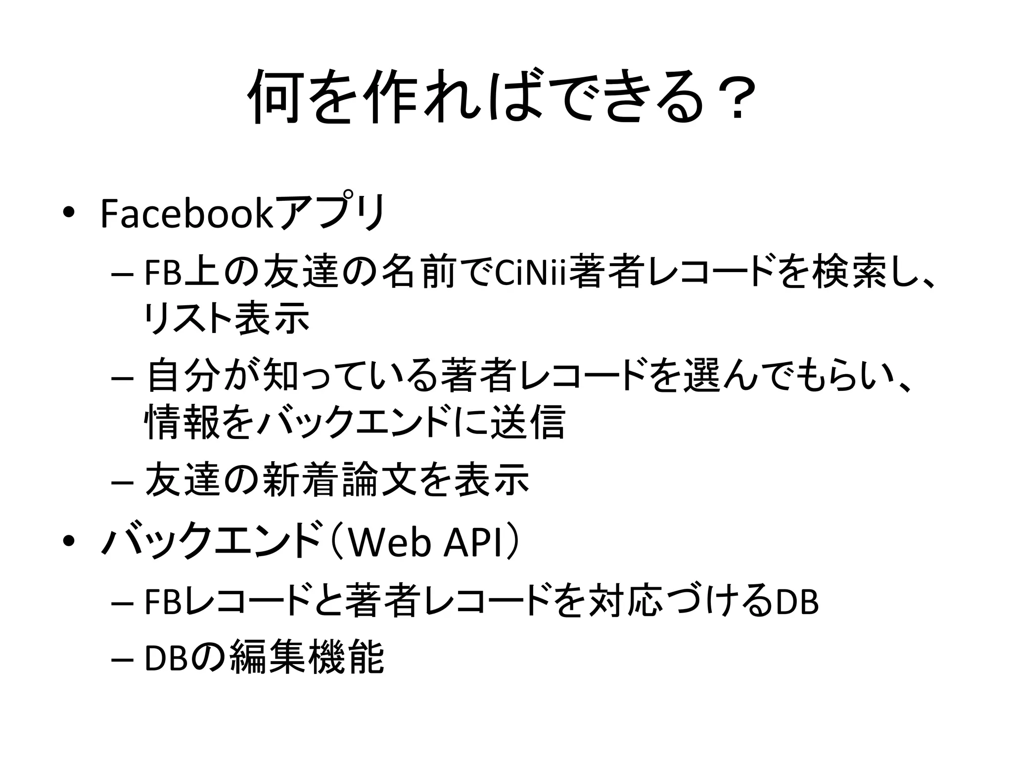 何を作ればできる？	
•  Facebookアプリ	
  
– FB上の友達の名前でCiNii著者レコードを検索し、
リスト表示	
  
– 自分が知っている著者レコードを選んでもらい、
情報をバックエンドに送信	
  
– 友達の新着論文を表示	
  
•  バックエンド（Web	
  API）	
  
– FBレコードと著者レコードを対応づけるDB	
  
– DBの編集機能	
 