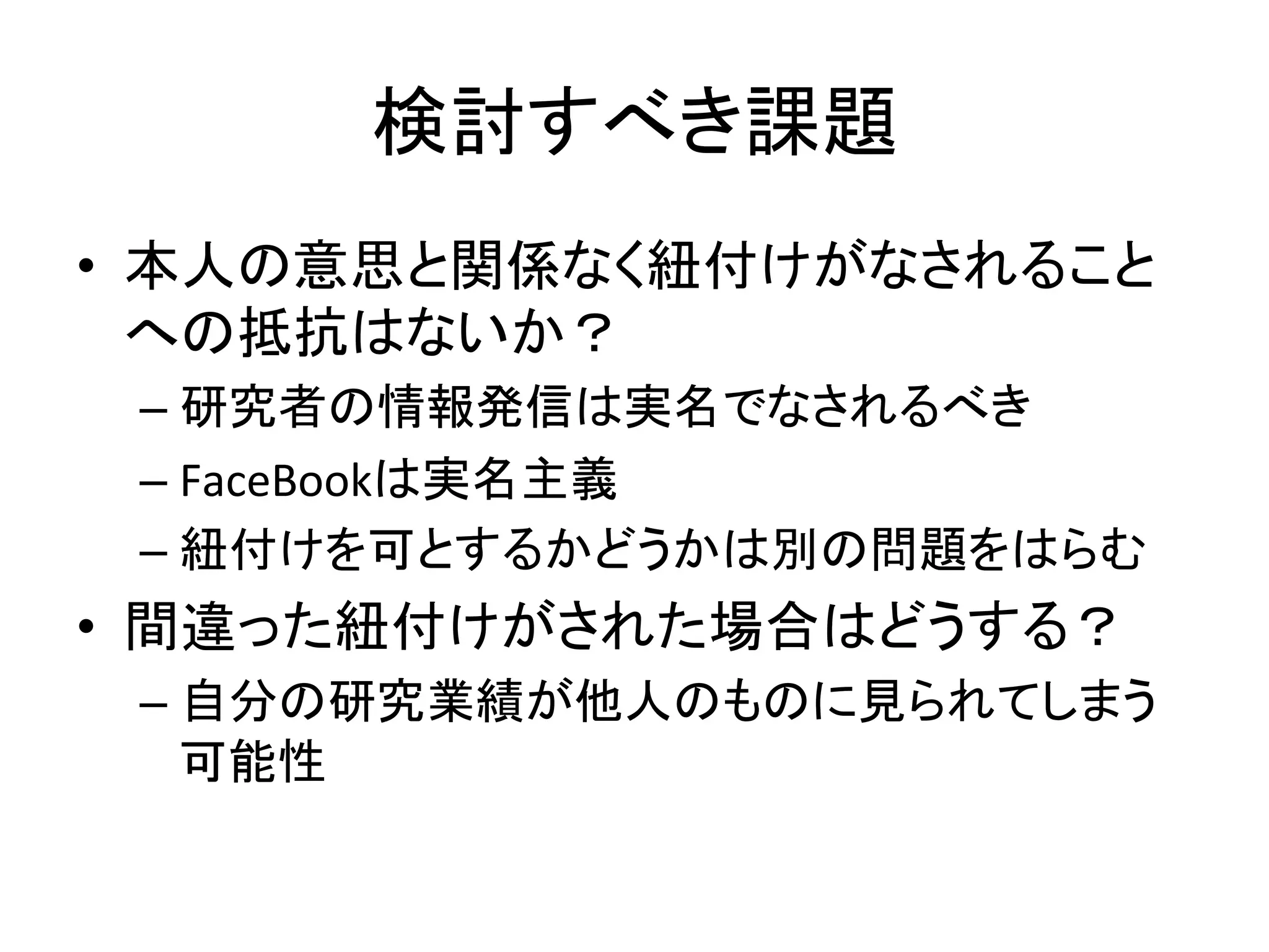 検討すべき課題	
•  本人の意思と関係なく紐付けがなされること
への抵抗はないか？	
  
– 研究者の情報発信は実名でなされるべき	
  
– FaceBookは実名主義	
  
– 紐付けを可とするかどうかは別の問題をはらむ	
  
•  間違った紐付けがされた場合はどうする？	
  
– 自分の研究業績が他人のものに見られてしまう
可能性	
 